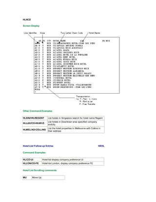 HLNCE
Screen Display
Other Command Examples
HLSIN/HN-REGENT List hotels in Singapore search for hotel name Regent
HLLAX/CO-HI/AR-D
List hotels in Downtown area specified company
andcity.
HLMEL/AD-COLLINS
List the hotel properties in Melbourne with Collins in
their address
Hotel List Follow-up Entries HEHL
Command Examples
HL/CO-UI Hotel list display company preference UI
HLLON/CO-FE Hotel list London, display company preference FE
Hotel List Scrolling commands
MU Move Up
 