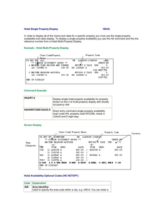 Hotel Single Property Display HEHA
In order to display all of the rooms and rates for a specific property you must use the single property
availability and rates display. To display a single property availability you use the HA command and the line
reference number from a Hotel Multi-Property Display.
Example - Hotel Multi-Property Display
Command Example
HA2/RT-2 Display single hotel property availability for property
shown on line 2 of multi-property display with double
occupancy rate
HAHHNYC50612AUG-5
Direct entry command single property availability,
chain code HH, property code NYC506, check in
12AUG and 5 night stay
Screen Display
Hotel Availability Optional Codes (HE HOTOPT)
Code Explanation
/AR- Area Identifier
Used to specify the area code within a city, e.g. /AR-A. You can enter a
 