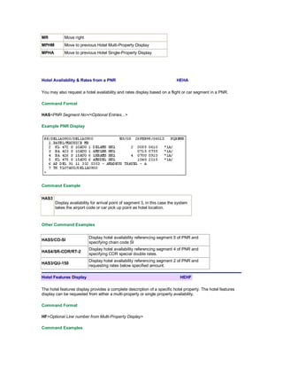 MR Move right
MPHM Move to previous Hotel Multi-Property Display
MPHA Move to previous Hotel Single-Property Display
Hotel Availability & Rates from a PNR HEHA
You may also request a hotel availability and rates display based on a flight or car segment in a PNR.
Command Format
HAS<PNR Segment No>/<Optional Entries...>
Example PNR Display
Command Example
HAS3
Display availability for arrival point of segment 3, in this case the system
takes the airport code or car pick up point as hotel location.
Other Command Examples
HAS5/CO-SI
Display hotel availability referencing segment 5 of PNR and
specifying chain code SI
HAS4/SR-COR/RT-2
Display hotel availability referencing segment 4 of PNR and
specifying COR special double rates.
HAS3/QU-150
Display hotel availability referencing segment 2 of PNR and
requesting rates below specified amount.
Hotel Features Display HEHF
The hotel features display provides a complete description of a specific hotel property. The hotel features
display can be requested from either a multi-property or single property availability.
Command Format
HF<Optional Line number from Multi-Property Display>
Command Examples
 