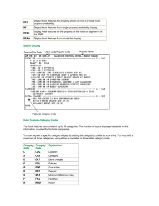 HF2
Display hotel features for property shown on line 2 of hotel multi-
property availability.
HF Display hotel features from single property availability display.
HFS4
display hotel features for the property of the hotel on segment 4 of
the PNR.
HFAA Display hotel features from a hotel list display.
Screen Display
Hotel Features Category Codes
The hotel features can consist of up to 16 categories. The number of topics displayed depends on the
information provided by the hotel companies.
You can request a specific category display by adding the category(s) codes to your entry. You may add a
maximum of three categories, using either a one-letter or three-letter category code.
Category
Code
Category
Code
Explanation
L LOC Location
A CAT Category
E EXT Extra charges
P POL Policies
G GNT Guarantee
D DEP Deposit
S STA Minimum/Maximum stay
F FAC Facilities
R ROO Room
 