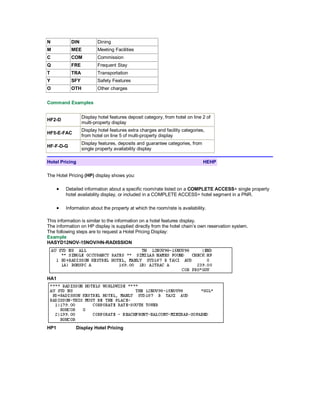 N DIN Dining
M MEE Meeting Facilities
C COM Commission
Q FRE Frequent Stay
T TRA Transportation
Y SFY Safety Features
O OTH Other charges
Command Examples
HF2-D
Display hotel features deposit category, from hotel on line 2 of
multi-property display
HF5-E-FAC
Display hotel features extra charges and facility categories,
from hotel on line 5 of multi-property display
HF-F-D-G
Display features, deposits and guarantee categories, from
single property availability display
Hotel Pricing HEHP
The Hotel Pricing (HP) display shows you:
• Detailed information about a specific room/rate listed on a COMPLETE ACCESS+ single property
hotel availability display, or included in a COMPLETE ACCESS+ hotel segment in a PNR.
• Information about the property at which the room/rate is availability.
This information is similar to the information on a hotel features display.
The information on HP display is supplied directly from the hotel chain’s own reservation system.
The following steps are to request a Hotel Pricing Display:
Example
HASYD12NOV-15NOV/HN-RADISSION
HA1
HP1 Display Hotel Pricing
 