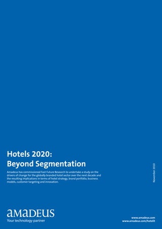 Hotels 2020:
Beyond Segmentation
                                                                                                        November 2010




Amadeus has commissioned Fast Future Research to undertake a study on the
drivers of change for the globally branded hotel sector over the next decade and
the resulting implications in terms of hotel strategy, brand portfolio, business
models, customer targeting and innovation.




                                                                                        www.amadeus.com
                                                                                   www.amadeus.com/hotelit
 