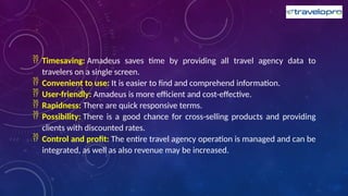  Timesaving: Amadeus saves time by providing all travel agency data to
travelers on a single screen.
 Convenient to use: It is easier to find and comprehend information.
 User-friendly: Amadeus is more efficient and cost-effective.
 Rapidness: There are quick responsive terms.
 Possibility: There is a good chance for cross-selling products and providing
clients with discounted rates.
 Control and profit: The entire travel agency operation is managed and can be
integrated, as well as also revenue may be increased.
 