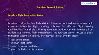 Amadeus Travel Solutions
Amadeus Flight Reservation System
Amadeus provides the best Flight XML API integration for travel agents to have rapid
access to interactive flight booking solutions for effective flight booking
administration. Our single API integration can provide you with inventory from
multiple GDS systems, flight consolidators, and low-cost carriers (LCCs). A global
distribution system can help you increase your sales all over the globe.
 Book airline tickets
 One-way flight search
 Search for round way flights
 Search for flights by city or airport
 