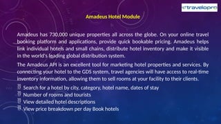 Amadeus Hotel Module
Amadeus has 730,000 unique properties all across the globe. On your online travel
booking platform and applications, provide quick bookable pricing. Amadeus helps
link individual hotels and small chains, distribute hotel inventory and make it visible
in the world's leading global distribution system.
The Amadeus API is an excellent tool for marketing hotel properties and services. By
connecting your hotel to the GDS system, travel agencies will have access to real-time
inventory information, allowing them to sell rooms at your facility to their clients.
 Search for a hotel by city, category, hotel name, dates of stay
 Number of rooms and tourists
 View detailed hotel descriptions
 View price breakdown per day Book hotels
 