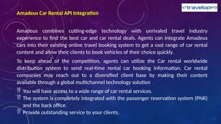 Amadeus Car Rental API Integration
Amadeus combines cutting-edge technology with unrivaled travel industry
experience to find the best car and car rental deals. Agents can integrate Amadeus
cars into their existing online travel booking system to get a vast range of car rental
content and allow their clients to book vehicles of their choice quickly.
To keep ahead of the competition, agents can utilize the Car rental worldwide
distribution system to send real-time rental car booking information. Car rental
companies may reach out to a diversified client base by making their content
available through a global multichannel technology solution
 You will have access to a wide range of car rental services.
 The system is completely integrated with the passenger reservation system (PNR)
and the back office.
 Provide outstanding service to your clients.
 