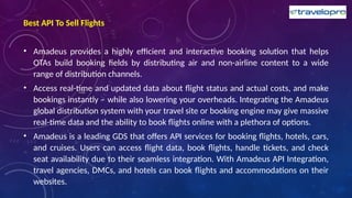 Best API To Sell Flights
• Amadeus provides a highly efficient and interactive booking solution that helps
OTAs build booking fields by distributing air and non-airline content to a wide
range of distribution channels.
• Access real-time and updated data about flight status and actual costs, and make
bookings instantly – while also lowering your overheads. Integrating the Amadeus
global distribution system with your travel site or booking engine may give massive
real-time data and the ability to book flights online with a plethora of options.
• Amadeus is a leading GDS that offers API services for booking flights, hotels, cars,
and cruises. Users can access flight data, book flights, handle tickets, and check
seat availability due to their seamless integration. With Amadeus API Integration,
travel agencies, DMCs, and hotels can book flights and accommodations on their
websites.
 