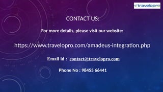 CONTACT US:
For more details, please visit our website:
https://www.travelopro.com/amadeus-integration.php
Email id : contact@travelopro.com
Phone No : 98455 66441
 