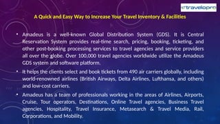 A Quick and Easy Way to Increase Your Travel Inventory & Facilities
• Amadeus is a well-known Global Distribution System (GDS). It is Central
Reservation System provides real-time search, pricing, booking, ticketing, and
other post-booking processing services to travel agencies and service providers
all over the globe. Over 100,000 travel agencies worldwide utilize the Amadeus
GDS system and software platform.
• It helps the clients select and book tickets from 490 air carriers globally, including
world-renowned airlines (British Airways, Delta Airlines, Lufthansa, and others)
and low-cost carriers.
• Amadeus has a team of professionals working in the areas of Airlines, Airports,
Cruise, Tour operators, Destinations, Online Travel agencies, Business Travel
agencies, Hospitality, Travel Insurance, Metasearch & Travel Media, Rail,
Corporations, and Mobility.
 
