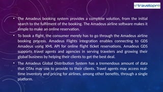 • The Amadeus booking system provides a complete solution, from the initial
search to the fulfilment of the booking. The Amadeus airline software makes it
simple to make an online reservation.
• To book a flight, the consumer merely has to go through the Amadeus airline
booking process. Amadeus Flights integration enables connecting to GDS
Amadeus using XML API for online flight ticket reservations. Amadeus GDS
supports travel agents and agencies in serving travelers and growing their
global business by helping their clients to get the best deal.
• The Amadeus Global Distribution System has a tremendous amount of data
that OTAs may use to provide to their clients. Travel agents may access real-
time inventory and pricing for airlines, among other benefits, through a single
platform.
 