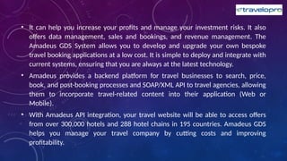 • It can help you increase your profits and manage your investment risks. It also
offers data management, sales and bookings, and revenue management. The
Amadeus GDS System allows you to develop and upgrade your own bespoke
travel booking applications at a low cost. It is simple to deploy and integrate with
current systems, ensuring that you are always at the latest technology.
• Amadeus provides a backend platform for travel businesses to search, price,
book, and post-booking processes and SOAP/XML API to travel agencies, allowing
them to incorporate travel-related content into their application (Web or
Mobile).
• With Amadeus API integration, your travel website will be able to access offers
from over 300,000 hotels and 288 hotel chains in 195 countries. Amadeus GDS
helps you manage your travel company by cutting costs and improving
profitability.
 