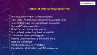 Features of Amadeus Integration Services
 One Way/Return/Multi-City search option
 500+ Global Airlines, some exclusively on Amadeus GDS
 search filters to get the most relevant information
 Fare and Pricing Information
 Detail Fare and Pricing Information
 Add on Services/Ancillary Services available
 SSR Details- Seat map & baggage
 Booking Confirmation (GDS and Airline PNR)
 Hold and Issue ticket
 Post Booking Services - PNR status
 Cancellation, Modification, and Refund process
 