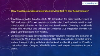 How Travelopro Amadeus Integration Services Best Fit Your Requirements?
• Travelopro provides Amadeus XML API Integration for many suppliers such as
GDS and travels APIs. We provide comprehensive travel website solutions and
travel portal software for the tours and travel sector. Choosing a worldwide
leader like Amadeus and utilizing our Amadeus GDS Integration services can
propel your business to new heights.
• Our customer-focused advanced technology solutions maximize the demands of
travel agents. We include the Amadeus GDS API into websites for hotel, airline,
and car inventory, along with bespoke backend and booking services. Provide a
customized search engine, affordable rates, and simple reservations to your
clients.
 
