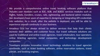 • We provide a comprehensive online travel booking software platform that
includes user modules such as B2C, B2B, and B2B2C services modules such as
flights, hotels, transfers, cruises, rails, sightseeing, and backend admin modules.
Our developers have years of expertise in designing or integrating API credentials
into websites. As a result, after the website is deployed, you will be able to
experience smooth continuity in your business.
• Amadeus GDS has always strived to deliver services that help their clients
increase their abilities and customer focus. Our travel software solutions are
used by traditional and online travel agencies, travel wholesalers, tour operators,
online ticketing agencies, rental companies, and technology development
companies.
• Travelopro provides innovative travel technology solutions to travel agencies
worldwide, such as ticket booking software, airline reservation systems, travel
portals, and booking engines.
 