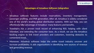 Advantages of Amadeus Software Integration
• Amadeus software features include reservations, inventory management,
passenger profiling, and PNR generation. After all, Amadeus is widely considered
one of the world's leading global distribution systems. With our help, you can
effortlessly take advantage of Amadeus' many features and benefits.
• Travelopro has a proven track record of enhancing ROI, helping with client
retention, and extending the consumer base. As a result, we use the Amadeus
booking engine to link travel providers and customers, lowering obstacles to
convenient travel.
• Moreover, Amadeus software helps the entire travel industry uncover and
increase profitability. It aids organizations in identifying new sources of revenue
and generating revenue.
 
