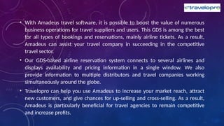 • With Amadeus travel software, it is possible to boost the value of numerous
business operations for travel suppliers and users. This GDS is among the best
for all types of bookings and reservations, mainly airline tickets. As a result,
Amadeus can assist your travel company in succeeding in the competitive
travel sector.
• Our GDS-based airline reservation system connects to several airlines and
displays availability and pricing information in a single window. We also
provide information to multiple distributors and travel companies working
simultaneously around the globe.
• Travelopro can help you use Amadeus to increase your market reach, attract
new customers, and give chances for up-selling and cross-selling. As a result,
Amadeus is particularly beneficial for travel agencies to remain competitive
and increase profits.
 