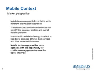 
Mobile Context
    Market perspective

      Mobile is an unstoppable force that is set to
      transform the traveller experience
      Travellers expect and demand services that
      simplify the planning, booking and overall
      travel experience
      Investment in mobile technology is critical to
      help travel agencies different their services
      and drive incremental revenue
      Mobile technology provides travel
      agencies with the opportunity for




                                                       © 2012 Amadeus Benelux N.V.
      continuous engagement across the
      travel life cycle




1
 