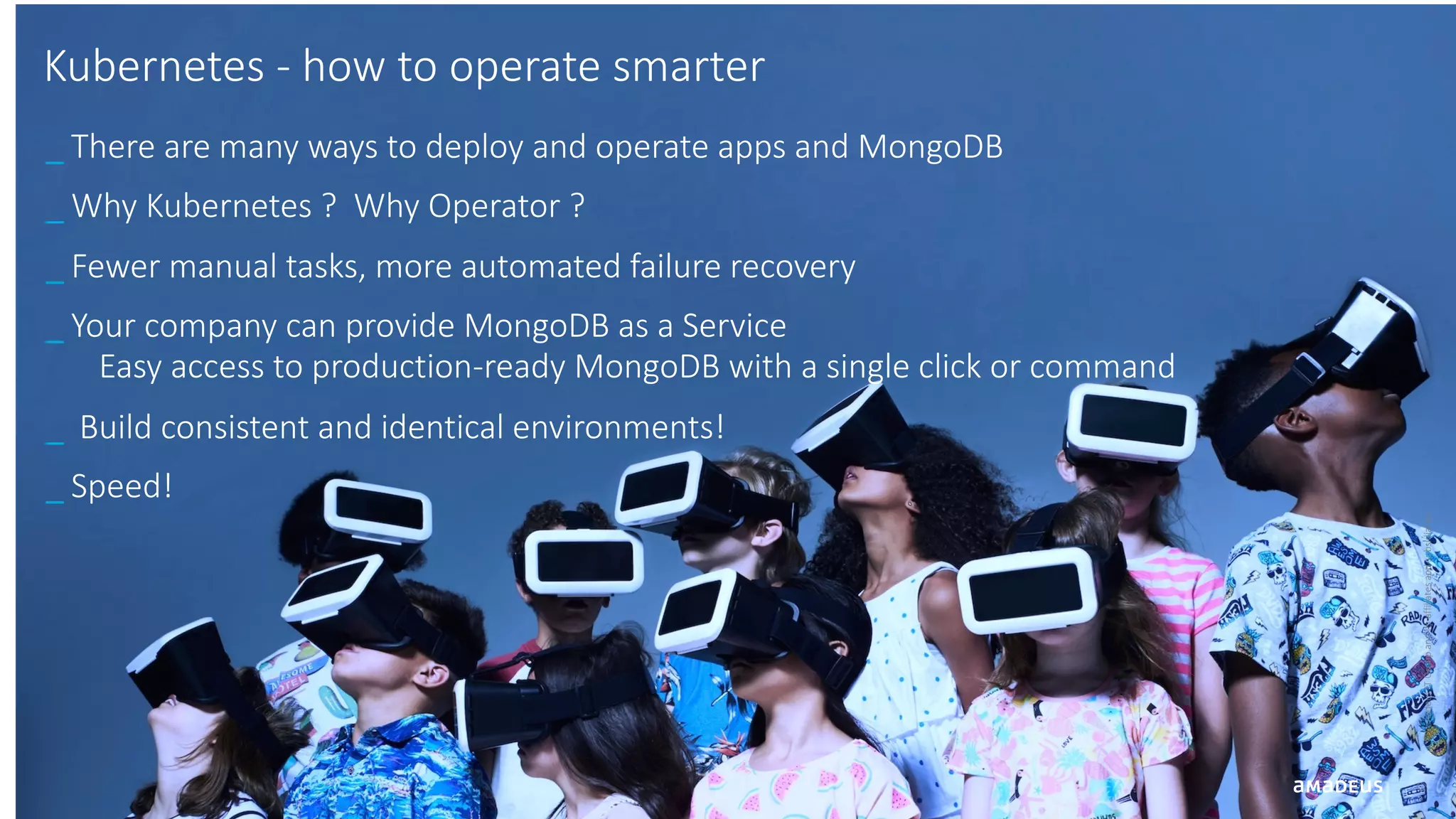 12 ©AmadeusITGroupanditsaffiliatesandsubsidiaries Kubernetes - how to operate smarter _ There are many ways to deploy and operate apps and MongoDB _ Why Kubernetes ? Why Operator ? _ Fewer manual tasks, more automated failure recovery _ Your company can provide MongoDB as a Service Easy access to production-ready MongoDB with a single click or command _ Build consistent and identical environments! _ Speed! 
