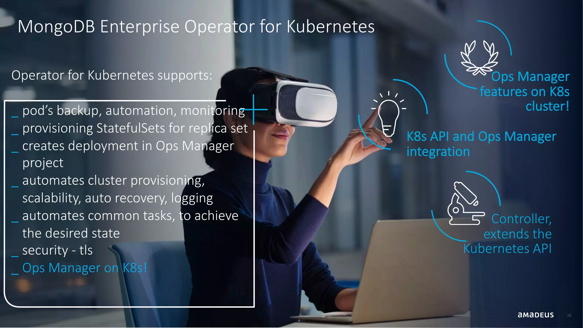 16 MongoDB Enterprise Operator for Kubernetes Ops Manager features on K8s cluster! K8s API and Ops Manager integration Controller, extends the Kubernetes API Operator for Kubernetes supports: _ pod’s backup, automation, monitoring _ provisioning StatefulSets for replica set _ creates deployment in Ops Manager project _ automates cluster provisioning, scalability, auto recovery, logging _ automates common tasks, to achieve the desired state _ security - tls _ Ops Manager on K8s! 