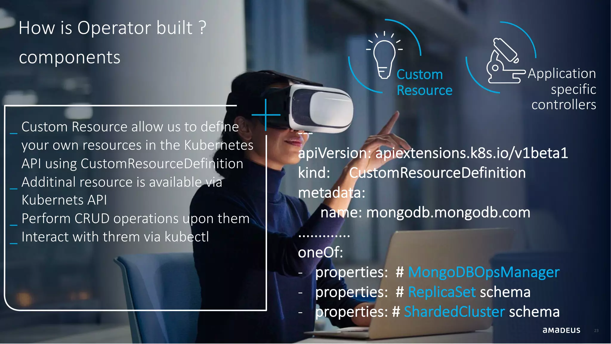 23 How is Operator built ? Application specific controllers Custom Resource _ Custom Resource allow us to define your own resources in the Kubernetes API using CustomResourceDefinition _ Additinal resource is available via Kubernets API _ Perform CRUD operations upon them _ Interact with threm via kubectl --- apiVersion: apiextensions.k8s.io/v1beta1 kind: CustomResourceDefinition metadata: name: mongodb.mongodb.com ............. oneOf: - properties: # MongoDBOpsManager - properties: # ReplicaSet schema - properties: # ShardedCluster schema components 