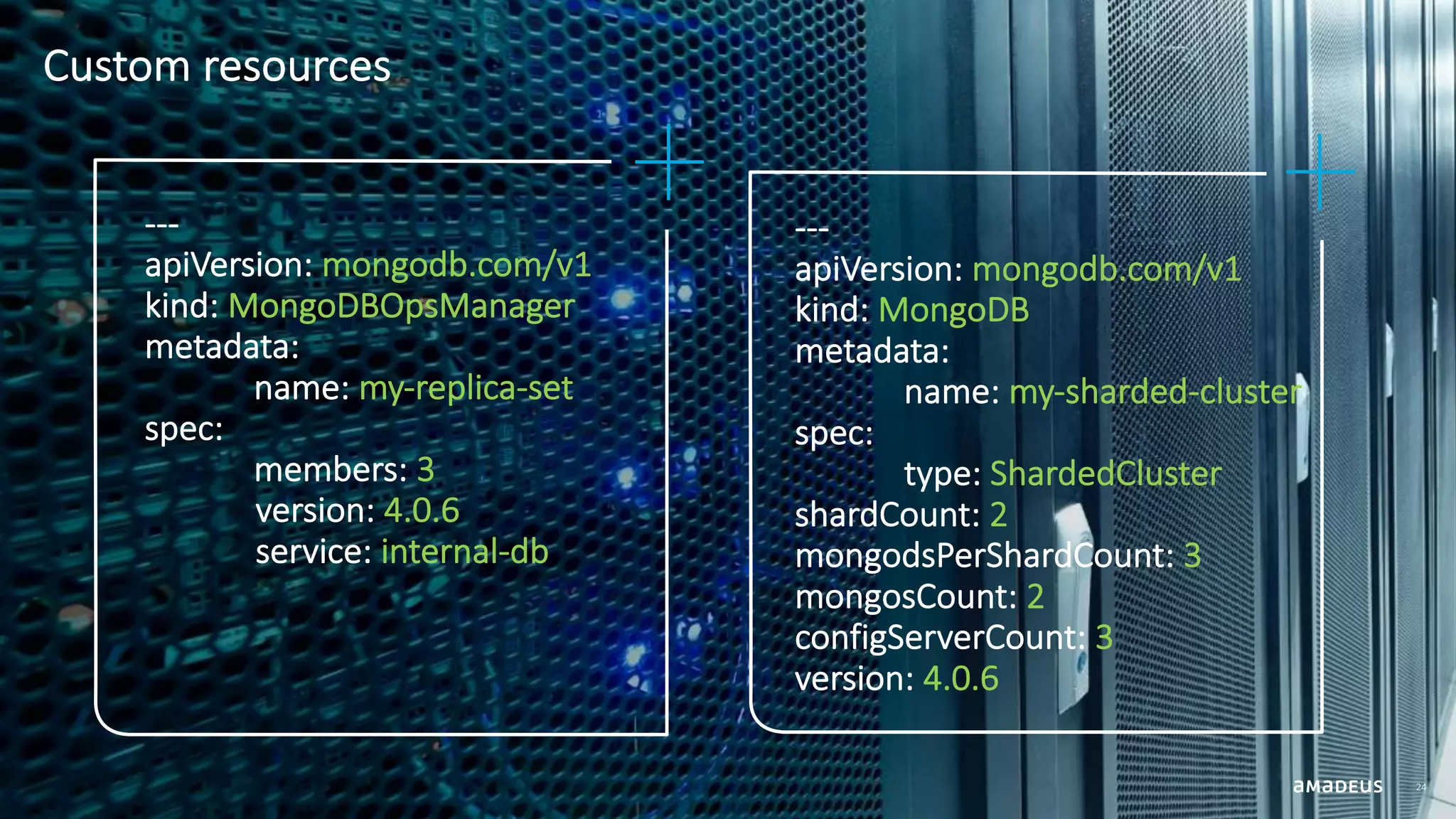 Custom resources 24 --- apiVersion: mongodb.com/v1 kind: MongoDB metadata: name: my-sharded-cluster spec: type: ShardedCluster shardCount: 2 mongodsPerShardCount: 3 mongosCount: 2 configServerCount: 3 version: 4.0.6 --- apiVersion: mongodb.com/v1 kind: MongoDBOpsManager metadata: name: my-replica-set spec: members: 3 version: 4.0.6 service: internal-db 