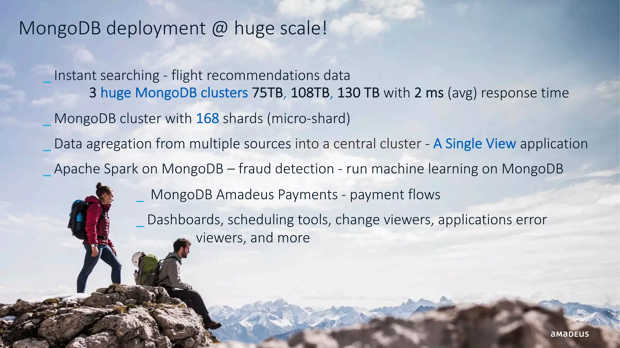 MongoDB deployment @ huge scale! 9 _ Instant searching - flight recommendations data 3 huge MongoDB clusters 75TB, 108TB, 130 TB with 2 ms (avg) response time _ MongoDB cluster with 168 shards (micro-shard) _ Data agregation from multiple sources into a central cluster - A Single View application _ Apache Spark on MongoDB – fraud detection - run machine learning on MongoDB _ MongoDB Amadeus Payments - payment flows _ Dashboards, scheduling tools, change viewers, applications error viewers, and more 
