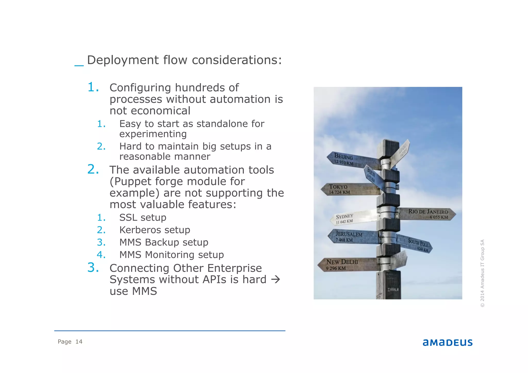 Page 14
©2014AmadeusITGroupSA
Plan
_ Deployment flow considerations:
1. Configuring hundreds of
processes without automation is
not economical
1. Easy to start as standalone for
experimenting
2. Hard to maintain big setups in a
reasonable manner
2. The available automation tools
(Puppet forge module for
example) are not supporting the
most valuable features:
1. SSL setup
2. Kerberos setup
3. MMS Backup setup
4. MMS Monitoring setup
3. Connecting Other Enterprise
Systems without APIs is hard
use MMS
 