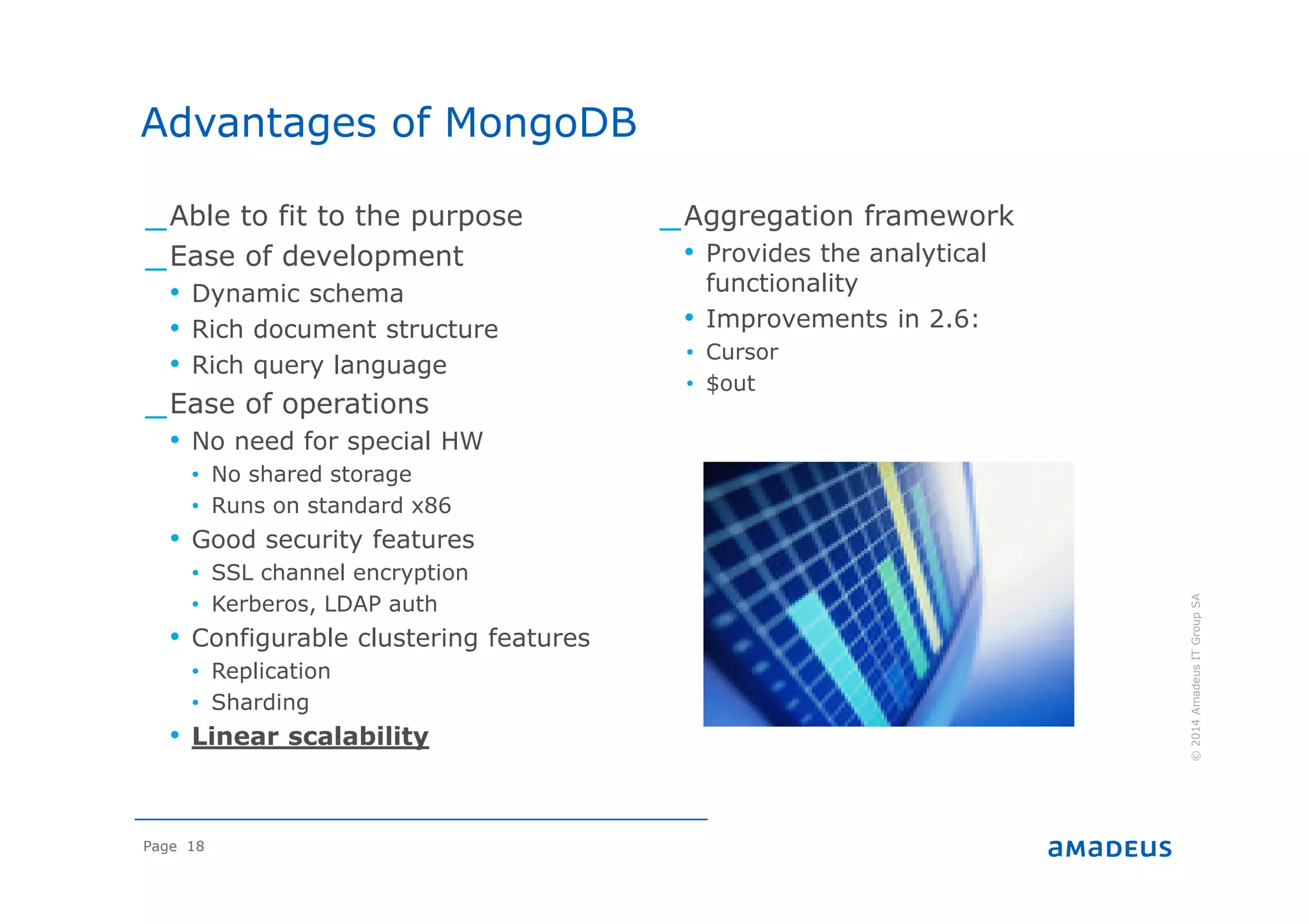 Page 18
©2014AmadeusITGroupSA
_Able to fit to the purpose
_Ease of development
• Dynamic schema
• Rich document structure
• Rich query language
_Ease of operations
• No need for special HW
• No shared storage
• Runs on standard x86
• Good security features
• SSL channel encryption
• Kerberos, LDAP auth
• Configurable clustering features
• Replication
• Sharding
• Linear scalability
_Aggregation framework
• Provides the analytical
functionality
• Improvements in 2.6:
• Cursor
• $out
Advantages of MongoDB
 