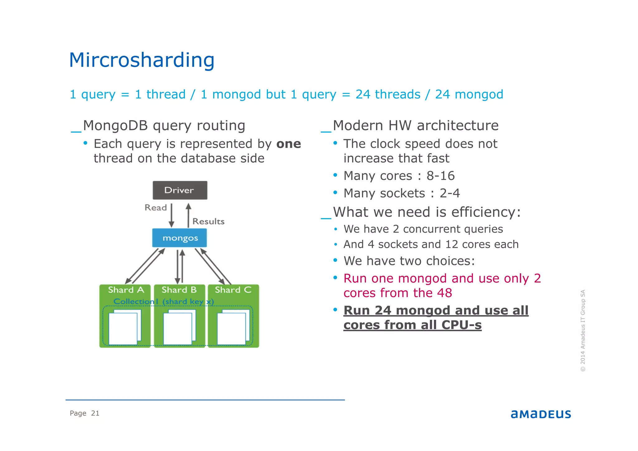 Page 21
1 query = 1 thread / 1 mongod but 1 query = 24 threads / 24 mongod
©2014AmadeusITGroupSA
_MongoDB query routing
• Each query is represented by one
thread on the database side
_Modern HW architecture
• The clock speed does not
increase that fast
• Many cores : 8-16
• Many sockets : 2-4
_What we need is efficiency:
• We have 2 concurrent queries
• And 4 sockets and 12 cores each
• We have two choices:
• Run one mongod and use only 2
cores from the 48
• Run 24 mongod and use all
cores from all CPU-s
Mircrosharding
 