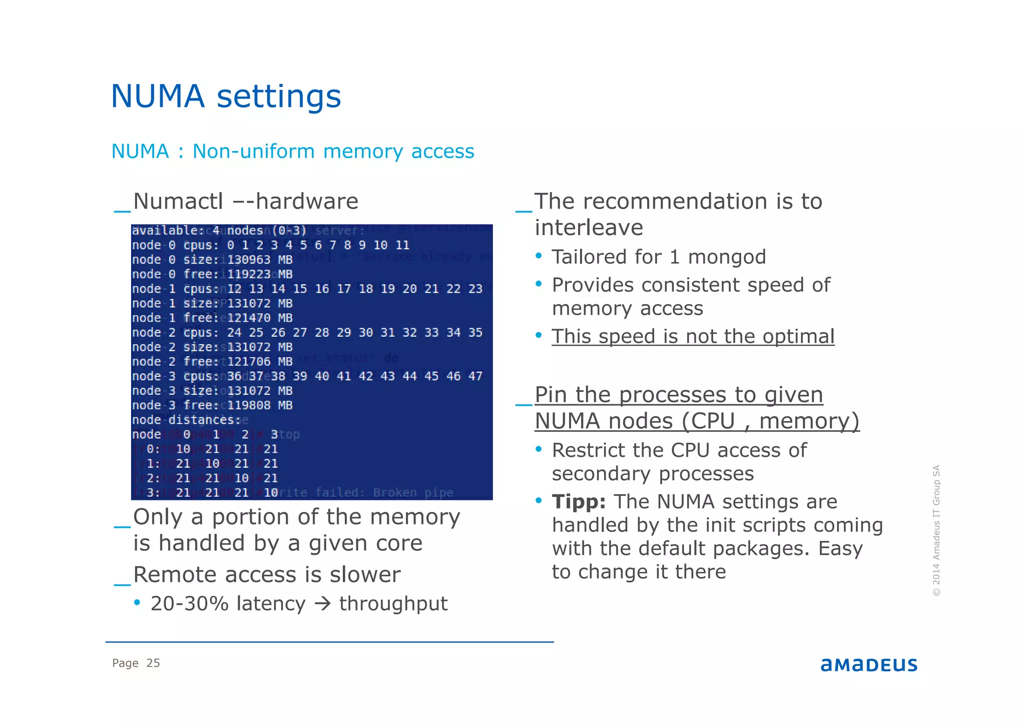 Page 25
NUMA : Non-uniform memory access
©2014AmadeusITGroupSA
_Numactl –-hardware
_Only a portion of the memory
is handled by a given core
_Remote access is slower
• 20-30% latency throughput
_The recommendation is to
interleave
• Tailored for 1 mongod
• Provides consistent speed of
memory access
• This speed is not the optimal
_Pin the processes to given
NUMA nodes (CPU , memory)
• Restrict the CPU access of
secondary processes
• Tipp: The NUMA settings are
handled by the init scripts coming
with the default packages. Easy
to change it there
NUMA settings
 