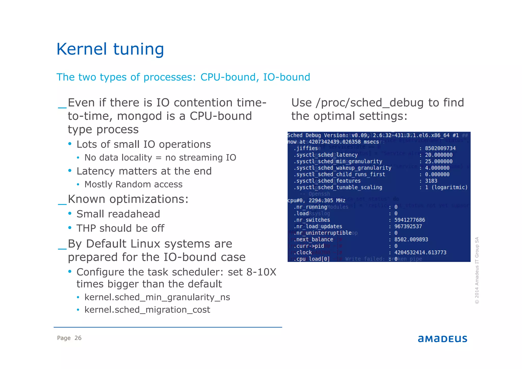 Page 26
The two types of processes: CPU-bound, IO-bound
©2014AmadeusITGroupSA
_Even if there is IO contention time-
to-time, mongod is a CPU-bound
type process
• Lots of small IO operations
• No data locality = no streaming IO
• Latency matters at the end
• Mostly Random access
_Known optimizations:
• Small readahead
• THP should be off
_By Default Linux systems are
prepared for the IO-bound case
• Configure the task scheduler: set 8-10X
times bigger than the default
• kernel.sched_min_granularity_ns
• kernel.sched_migration_cost
Use /proc/sched_debug to find
the optimal settings:
Kernel tuning
 