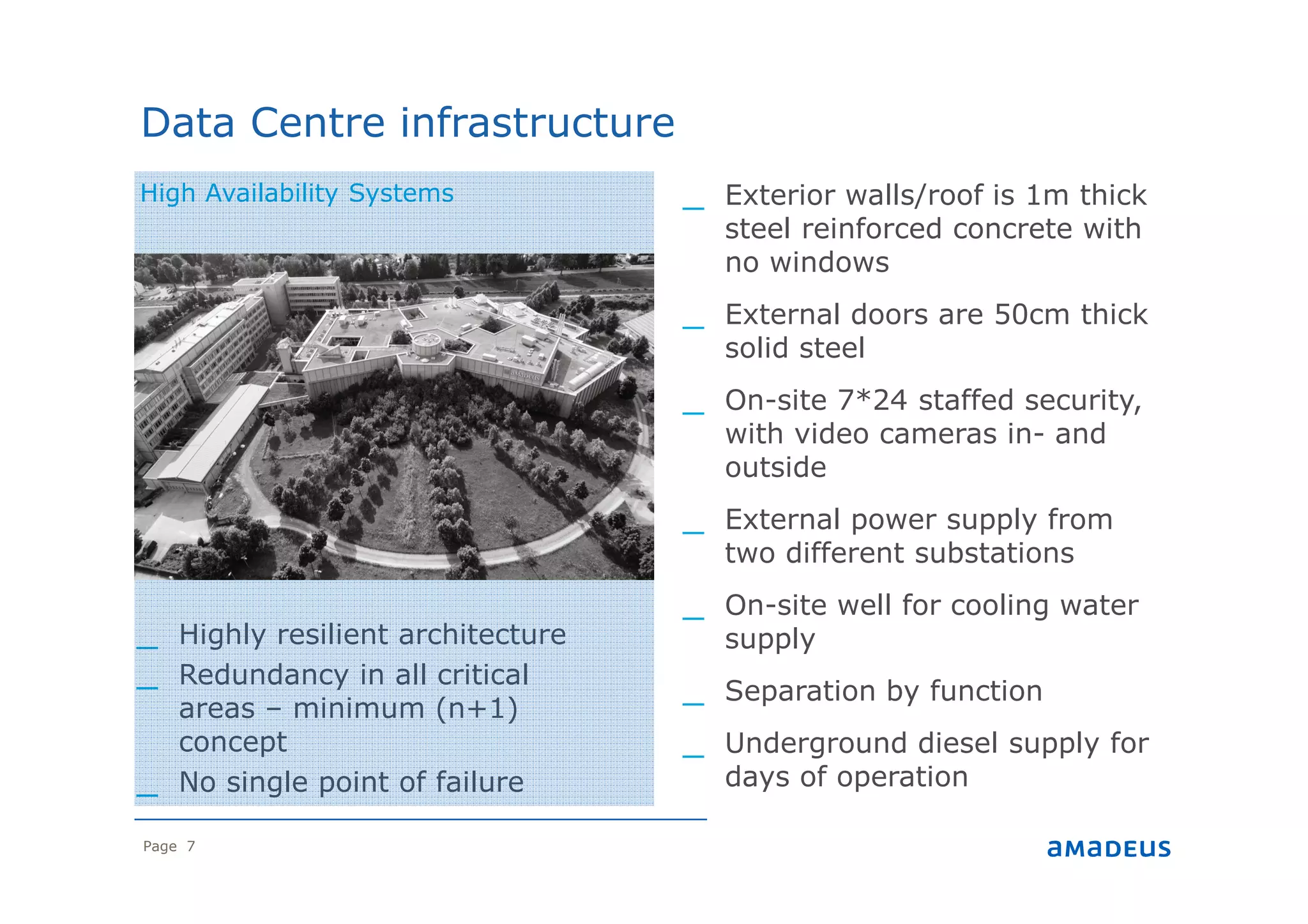 Page 7
_ Exterior walls/roof is 1m thick
steel reinforced concrete with
no windows
_ External doors are 50cm thick
solid steel
_ On-site 7*24 staffed security,
with video cameras in- and
outside
_ External power supply from
two different substations
_ On-site well for cooling water
supply
_ Separation by function
_ Underground diesel supply for
days of operation
Data Centre infrastructure
High Availability Systems
_ Highly resilient architecture
_ Redundancy in all critical
areas – minimum (n+1)
concept
_ No single point of failure
 