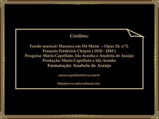 Créditos: Fundo musical: Mazurca em Dó Maior  – Opus 24, nº2. François Frédérick Chopin ( 1810 - 1849 ) Pesquisa: Mario Capelluto, Ida Aranha e Anabela de Araújo Produção: Mario Capelluto e Ida Aranha Formatação: Anabela de Araújo [email_address] http://www.sabercultural.com   