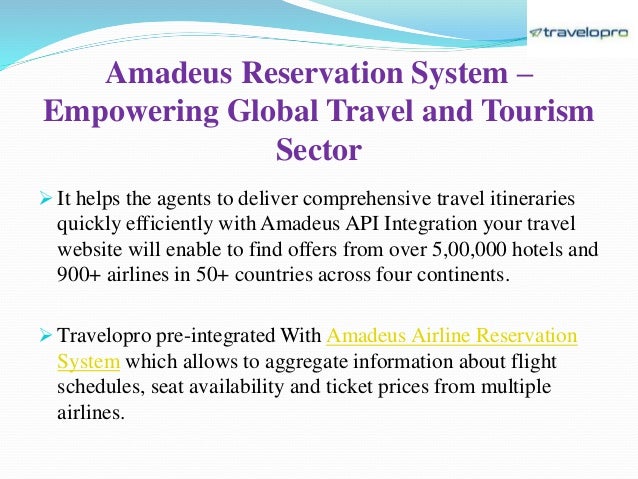 Amadeus Reservation System –
Empowering Global Travel and Tourism
Sector
 It helps the agents to deliver comprehensive travel itineraries
quickly efficiently with Amadeus API Integration your travel
website will enable to find offers from over 5,00,000 hotels and
900+ airlines in 50+ countries across four continents.
 Travelopro pre-integrated With Amadeus Airline Reservation
System which allows to aggregate information about flight
schedules, seat availability and ticket prices from multiple
airlines.
 