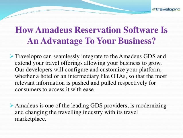 How Amadeus Reservation Software Is
An Advantage To Your Business?
 Travelopro can seamlessly integrate to the Amadeus GDS and
extend your travel offerings allowing your business to grow.
Our developers will configure and customize your platform,
whether a hotel or an intermediary like OTAs, so that the most
relevant information is pushed and pulled respectively for
consumers to access it with ease.
 Amadeus is one of the leading GDS providers, is modernizing
and changing the travelling industry with its travel
marketplace.
 