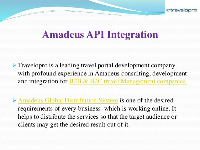 Amadeus API Integration
 Travelopro is a leading travel portal development company
with profound experience in Amadeus consulting, development
and integration for B2B & B2C travel Management companies.
 Amadeus Global Distribution System is one of the desired
requirements of every business which is working online. It
helps to distribute the services so that the target audience or
clients may get the desired result out of it.
 
