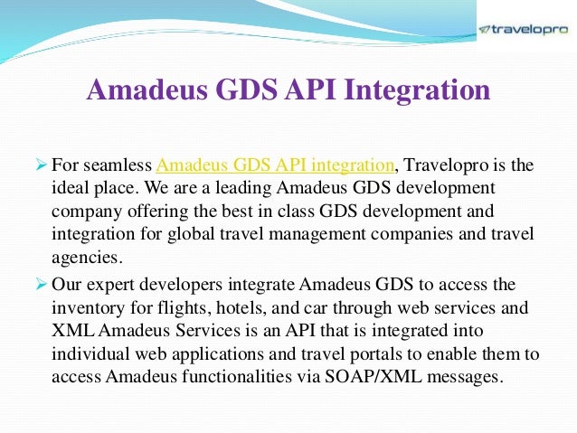 Amadeus GDS API Integration
 For seamless Amadeus GDS API integration, Travelopro is the
ideal place. We are a leading Amadeus GDS development
company offering the best in class GDS development and
integration for global travel management companies and travel
agencies.
 Our expert developers integrate Amadeus GDS to access the
inventory for flights, hotels, and car through web services and
XML Amadeus Services is an API that is integrated into
individual web applications and travel portals to enable them to
access Amadeus functionalities via SOAP/XML messages.
 