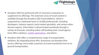  Amadeus GDS has partnered with 21 insurance companies to
supplement its offerings. This extensive array of travel content is
available through the Amadeus GDS Travel platform, which is
supported by a dedicated team of 16,000 professionals, including
developers, industry experts, local market specialists, and various other
domain experts. Information is disseminated seamlessly through a
variety of channels, including online self-booking tools, travel agency
front office solutions, mobile applications, and others.
 Amadeus GDS offers a comprehensive range of transportation
solutions. By integrating these APIs, businesses can broaden their
service offerings and enable customers to travel seamlessly from air to
ground transportation.
 