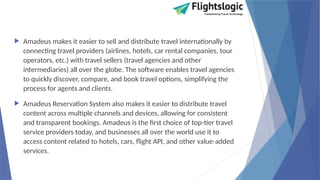  Amadeus makes it easier to sell and distribute travel internationally by
connecting travel providers (airlines, hotels, car rental companies, tour
operators, etc.) with travel sellers (travel agencies and other
intermediaries) all over the globe. The software enables travel agencies
to quickly discover, compare, and book travel options, simplifying the
process for agents and clients.
 Amadeus Reservation System also makes it easier to distribute travel
content across multiple channels and devices, allowing for consistent
and transparent bookings. Amadeus is the first choice of top-tier travel
service providers today, and businesses all over the world use it to
access content related to hotels, cars, flight API, and other value-added
services.
 