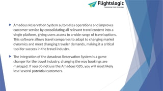  Amadeus Reservation System automates operations and improves
customer service by consolidating all relevant travel content into a
single platform, giving users access to a wide range of travel options.
This software allows travel companies to adapt to changing market
dynamics and meet changing traveler demands, making it a critical
tool for success in the travel industry.
 The integration of the Amadeus Reservation System is a game
changer for the travel industry, changing the way bookings are
managed. If you do not use the Amadeus GDS, you will most likely
lose several potential customers.
 