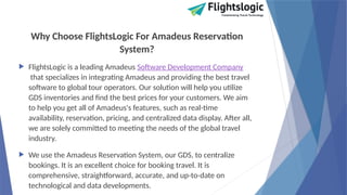 Why Choose FlightsLogic For Amadeus Reservation
System?
 FlightsLogic is a leading Amadeus Software Development Company
that specializes in integrating Amadeus and providing the best travel
software to global tour operators. Our solution will help you utilize
GDS inventories and find the best prices for your customers. We aim
to help you get all of Amadeus's features, such as real-time
availability, reservation, pricing, and centralized data display. After all,
we are solely committed to meeting the needs of the global travel
industry.
 We use the Amadeus Reservation System, our GDS, to centralize
bookings. It is an excellent choice for booking travel. It is
comprehensive, straightforward, accurate, and up-to-date on
technological and data developments.
 