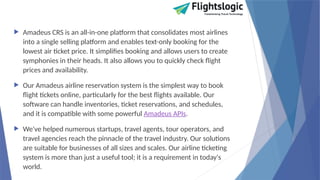  Amadeus CRS is an all-in-one platform that consolidates most airlines
into a single selling platform and enables text-only booking for the
lowest air ticket price. It simplifies booking and allows users to create
symphonies in their heads. It also allows you to quickly check flight
prices and availability.
 Our Amadeus airline reservation system is the simplest way to book
flight tickets online, particularly for the best flights available. Our
software can handle inventories, ticket reservations, and schedules,
and it is compatible with some powerful Amadeus APIs.
 We've helped numerous startups, travel agents, tour operators, and
travel agencies reach the pinnacle of the travel industry. Our solutions
are suitable for businesses of all sizes and scales. Our airline ticketing
system is more than just a useful tool; it is a requirement in today's
world.
 