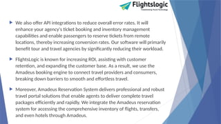  We also offer API integrations to reduce overall error rates. It will
enhance your agency's ticket booking and inventory management
capabilities and enable passengers to reserve tickets from remote
locations, thereby increasing conversion rates. Our software will primarily
benefit tour and travel agencies by significantly reducing their workload.
 FlightsLogic is known for increasing ROI, assisting with customer
retention, and expanding the customer base. As a result, we use the
Amadeus booking engine to connect travel providers and consumers,
breaking down barriers to smooth and effortless travel.
 Moreover, Amadeus Reservation System delivers professional and robust
travel portal solutions that enable agents to deliver complete travel
packages efficiently and rapidly. We integrate the Amadeus reservation
system for accessing the comprehensive inventory of flights, transfers,
and even hotels through Amadeus.
 