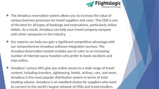  The Amadeus reservation system allows you to increase the value of
various business processes for travel suppliers and users. This GDS is one
of the best for all types of bookings and reservations, particularly airline
tickets. As a result, Amadeus can help your travel company compete
with other companies in the industry.
 Our experts can help you gain a significant competitive advantage with
our comprehensive Amadeus software integration services. The
Amadeus Reservation System enables you to cater to an increasing
number of internet-savvy travelers who prefer to book vacations and
trips online.
 Amadeus' various APIs give you online access to a wide range of travel
content, including transfers, sightseeing, hotels, airlines, cars, and more.
Amadeus is the most popular distribution system in terms of total
booking volume. Amadeus is an excellent choice for suppliers who want
to connect to the world's largest network of OTAs and travel resellers.
 