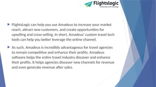  FlightsLogic can help you use Amadeus to increase your market
reach, attract new customers, and create opportunities for
upselling and cross-selling. In short, Amadeus' custom travel tech
tools can help you better leverage the online channel.
 As such, Amadeus is incredibly advantageous for travel agencies
to remain competitive and enhance their profits. Amadeus
software helps the entire travel industry discover and enhance
their profits. It helps agencies discover new channels for revenue
and even generate revenue after sales.
 