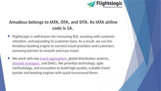 Amadeus belongs to IATA, OTA, and SITA. Its IATA airline
code is 1A.
 FlightsLogic is well-known for increasing ROI, assisting with customer
retention, and expanding its customer base. As a result, we use the
Amadeus booking engine to connect travel providers and customers,
removing barriers to smooth and easy travel.
 We work with top travel aggregators, global distribution systems,
channel managers, and DMCs. We prioritize technology, agile
methodology, and innovation to build high-quality, scalable travel
portals and booking engines with quick turnaround times.
 