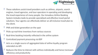  These solutions assist travel providers such as airlines, airports, search
engines, travel agencies, and tour operators in operating and developing
the travel experience of many people. Our Amadeus Airline Booking
System includes tools to provide specialized and effective travel portal
solutions. Your agents can effectively deliver an all-inclusive travel plan to
the client.
 PNR and ticket generation on the spot
 Picks up real-time inventory from various sources
 Real-time booking instantly reflected in the airline system
 Centralized payment processing via BSP
 Acts as a single source of aggregated data of airline loyalty program
extended via API
 Reduces the time to interact with airlines individually and hence increases
efficiency and productivity
 