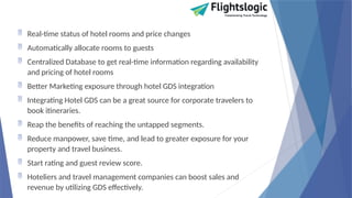  Real-time status of hotel rooms and price changes
 Automatically allocate rooms to guests
 Centralized Database to get real-time information regarding availability
and pricing of hotel rooms
 Better Marketing exposure through hotel GDS integration
 Integrating Hotel GDS can be a great source for corporate travelers to
book itineraries.
 Reap the benefits of reaching the untapped segments.
 Reduce manpower, save time, and lead to greater exposure for your
property and travel business.
 Start rating and guest review score.
 Hoteliers and travel management companies can boost sales and
revenue by utilizing GDS effectively.
 