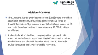 Additional Content
 The Amadeus Global Distribution System (GDS) offers more than
just flights and hotels, providing a comprehensive range of
travel information. This expansive portfolio includes access to 44
car rental brands operating in approximately 42,000 locations
worldwide.
 It also deals with 90 railway companies that operate in 170
countries and offers access to over 300,000 tours and activities.
Furthermore, the platform includes more than 30 bookable
cruise companies and 100 searchable ferry lines.
 
