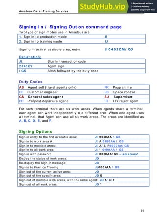 Am adeus Qatar Training Services
ning Out on com m and page
us a e:
ode
Signing I n / Sig
Two type of sign modes use in Amade r
1 . Sign in to production m JI
2 . Sign in to training mod JJ
e
Signing in to first available area, enter JI 0 4 0 2 ZM/ GS
Explanation:
JI Sign in tra sa n
n ctio code
2 3 4 5 XY Agent sign
/ GS Slash followed by the duty code
Duty Codes
AS Agent sell (travel agents only) PR Programmer
CE Customer engineer RC Space control
GS General sales agent SU Supervisor
PD Pre/ post departure agent TR TTY reject agent
or each terminal there are six work areas. W
F hen agents share a terminal,
each agent can work independently in a different area. When one agent uses
a terminal, that Agent can use all six work areas. The areas are identified as
A, B, C, D, E, and F.
Signing Options
Sign-in entry to the first available area: JI 0 0 0 0 AA / GS
Sign-in to work area A : JI A 0 0 0 0 AA / GS
Sign-in to multiple areas: JI A/ B/ F0 0 0 0 AA/ GS
Sign-in to all work area: JI * 0 0 0 0 AA / GS
Sign-in with password JI 0 0 0 0 AA/ GS – am adeus1
Display the status of work areas: JD
Re-display the Sign-in message: JB
Sign-in to Practice Tr JJ0 0 0 0 AA / GS
aining:
Sign-out of the current active area: JO
Sign-out of the specific area: JO B
Sign-out of multiple work areas, with the same agent: JO A/ C/ F
Sign-out of all work areas: JO *
14
 